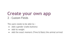 Create your own app
The users needs to be able to :
● Add a gender (radio buttons)
● Add its weight
● Add the exact moment (Time & Date) the animal arrived
2 - Custom Fields
 