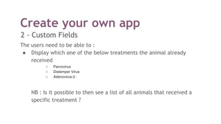 Create your own app
2 - Custom Fields
The users need to be able to :
● Display which one of the below treatments the animal already
received
○ Parvovirus
○ Distemper Virus
○ Adenovirus-2 .
NB : Is it possible to then see a list of all animals that received a
specific treatment ?
 