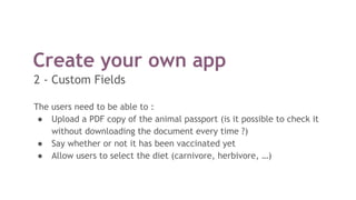 Create your own app
The users need to be able to :
● Upload a PDF copy of the animal passport (is it possible to check it
without downloading the document every time ?)
● Say whether or not it has been vaccinated yet
● Allow users to select the diet (carnivore, herbivore, …)
2 - Custom Fields
 