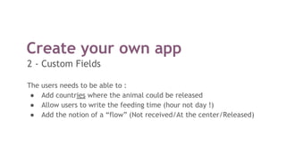 Create your own app
The users needs to be able to :
● Add countries where the animal could be released
● Allow users to write the feeding time (hour not day !)
● Add the notion of a “flow” (Not received/At the center/Released)
2 - Custom Fields
 