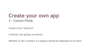 Create your own app
Create a few “Partners”
A Partner can sponsor an animal.
Whether or not a contact is a sponsor should be displayed on his form.
2 - Custom Fields
 