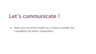 Let’s communicate !
● Make sure the animal model has a chatter available (for
traceability and better cooperation)
 