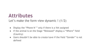 Attributes
Let’s make the form view dynamic ! (1/2)
● Display the “Phone N°” only if there is a Vet assigned
● If the animal is on the Stage “Released” display a “Where” field
(Country)
● Users shouldn’t be able to create/save if the field “Gender” is not
defined
 
