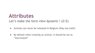 Attributes
Let’s make the form view dynamic ! (2/2)
● Animals can never be released in Belgium (Way too cold!)
● By default when creating an animal, it should be set as
“Vaccinated”
 