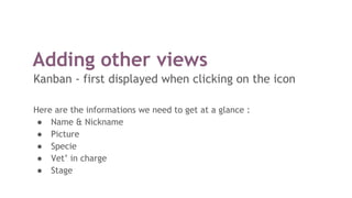 Adding other views
Kanban - first displayed when clicking on the icon
Here are the informations we need to get at a glance :
● Name & Nickname
● Picture
● Specie
● Vet’ in charge
● Stage
 