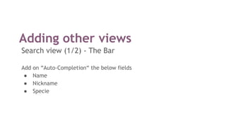 Adding other views
Search view (1/2) - The Bar
Add on “Auto-Completion“ the below fields
● Name
● Nickname
● Specie
 