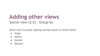 Adding other views
Search view (2/2) - Group-by
Allow users to easily regroup animals based on those fields :
● Stage
● Specie
● Gender
● Sponsor
 