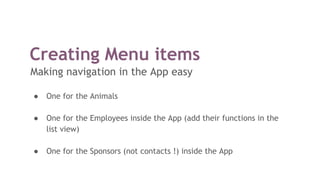 Creating Menu items
Making navigation in the App easy
● One for the Animals
● One for the Employees inside the App (add their functions in the
list view)
● One for the Sponsors (not contacts !) inside the App
 