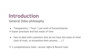 Introduction
General Odoo philosophy
● Transparency / Trust / Low level of hierarchisation
⇒ Easier processes and less waste of time
● How to deal with customers that do not have this state of mind
(lack of trust, to streamline their process, ...) ?
⇒ 2 complementary tools : Access rights & Record rules
 