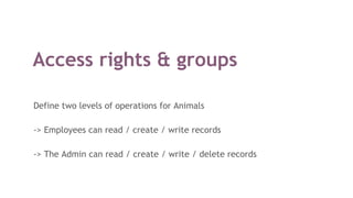 Access rights & groups
Define two levels of operations for Animals
-> Employees can read / create / write records
-> The Admin can read / create / write / delete records
 