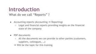 Introduction
What do we call “Reports” ?
● Accounting reports (Accounting ⇒ Reporting)
○ Legal and financial reports providing insights on the financial
state of the company
● PDF documents
○ All the documents we can provide to other parties (customers,
suppliers, colleagues, …)
⇒ Will be the topic for this training
 