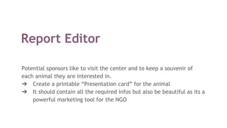 Report Editor
Potential sponsors like to visit the center and to keep a souvenir of
each animal they are interested in.
➔ Create a printable “Presentation card” for the animal
➔ It should contain all the required infos but also be beautiful as its a
powerful marketing tool for the NGO
 