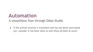 Automation
A smoothless flow through Odoo Studio
● If the animal receives a treatment and has not been vaccinated
yet, consider it has been done as well (they do both at once)
 