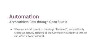 Automation
A smoothless flow through Odoo Studio
● When an animal is sent to the stage “Released”, automatically
create an activity assigned to the Community Manager so that he
can write a Tweet about it.
 