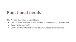 Functional needs
The President decided to use Odoo to :
● Get a clearer overview of the animals at the shelter (>< Spreadsheet)
● Assign & Manage Staff
● Centralize the information in a database accessible worldwide
 