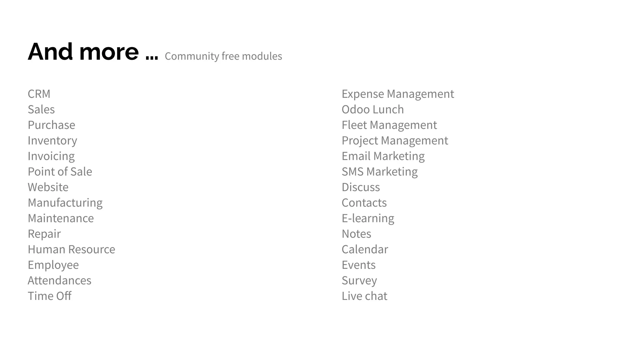 And more … Community free modules
CRM
Sales
Purchase
Inventory
Invoicing
Point of Sale
Website
Manufacturing
Maintenance
Repair
Human Resource
Employee
Attendances
Time Oﬀ
Expense Management
Odoo Lunch
Fleet Management
Project Management
Email Marketing
SMS Marketing
Discuss
Contacts
E-learning
Notes
Calendar
Events
Survey
Live chat
 