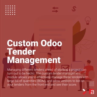 Custom Odoo
Tender
Management
Managing different tenders ahead of starting a project can
turn out to be hectic. The custom tender management
module allows you to effectively manage these tenders with
large bill of quantities (BOM), and allow vendors to bid on
your tenders from the front end and see their score.
 