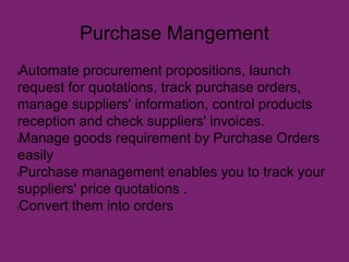 Purchase Mangement
lAutomate procurement propositions, launch
request for quotations, track purchase orders,
manage suppliers' information, control products
reception and check suppliers' invoices.
lManage goods requirement by Purchase Orders
easily
lPurchase management enables you to track your
suppliers' price quotations .
lConvert them into orders
 