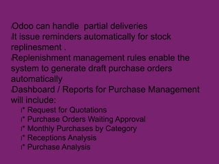 lOdoo can handle partial deliveries
lIt issue reminders automatically for stock
replinesment .
lReplenishment management rules enable the
system to generate draft purchase orders
automatically
lDashboard / Reports for Purchase Management
will include:
l* Request for Quotations
l* Purchase Orders Waiting Approval
l* Monthly Purchases by Category
l* Receptions Analysis
l* Purchase Analysis
 