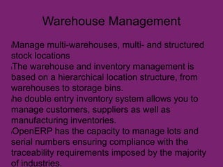 Warehouse Management
lManage multi-warehouses, multi- and structured
stock locations
lThe warehouse and inventory management is
based on a hierarchical location structure, from
warehouses to storage bins.
lhe double entry inventory system allows you to
manage customers, suppliers as well as
manufacturing inventories.
lOpenERP has the capacity to manage lots and
serial numbers ensuring compliance with the
traceability requirements imposed by the majority
of industries.
 