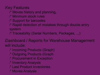 lKey Features
l* Moves history and planning,
l* Minimum stock rules
l* Support for barcodes
l* Rapid detection of mistakes through double entry
system
l* Traceability (Serial Numbers, Packages, ...)
lDashboard / Reports for Warehouse Management
will include:
l* Incoming Products (Graph)
l* Outgoing Products (Graph
l* Procurement in Exception
l* Inventory Analysis
l* Last Product Inventories
l* Moves Analysis
 