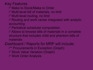 lKey Features
l* Make to Stock/Make to Order
l* Multi-level bill of materials, no limit
l* Multi-level routing, no limit
l* Routing and work center integrated with analytic
accounting
l* Periodical scheduler computation
l* Allows to browse bills of materials in a complete
structure that includes child and phantom bills of
materials
lDashboard / Reports for MRP will include:
l** Procurements in Exception (Graph)
l* Stock Value Variation (Graph)
l* Work Order Analysis
 