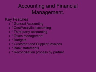 Accounting and Financial
Management.
lKey Features
l * General Accounting
l * Cost/Analytic accounting
l * Third party accounting
l * Taxes management
l * Budgets
l * Customer and Supplier Invoices
l * Bank statements
l * Reconciliation process by partner
 