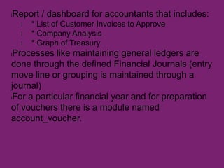 lReport / dashboard for accountants that includes:
l * List of Customer Invoices to Approve
l * Company Analysis
l * Graph of Treasury
lProcesses like maintaining general ledgers are
done through the defined Financial Journals (entry
move line or grouping is maintained through a
journal)
lFor a particular financial year and for preparation
of vouchers there is a module named
account_voucher.
 
