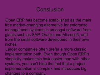 Conslusion
lOpen ERP has become established as the main
free market-changing alternative for enterprise
management systems in amongst software from
giants such as SAP, Oracle and Microsoft, and
from the small software developers in their own
niches
lLarger companies often prefer a more classic
implementation path. Even though Open ERP's
simplicity makes this task easier than with other
systems, you can't hide the fact that a project
implementation is complex and introduces big
changes to a company.
 