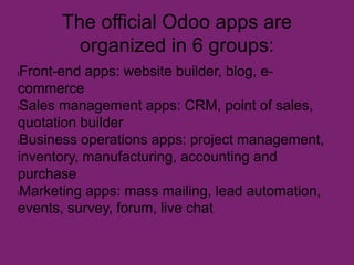 The official Odoo apps are
organized in 6 groups:
lFront-end apps: website builder, blog, e-
commerce
lSales management apps: CRM, point of sales,
quotation builder
lBusiness operations apps: project management,
inventory, manufacturing, accounting and
purchase
lMarketing apps: mass mailing, lead automation,
events, survey, forum, live chat
 