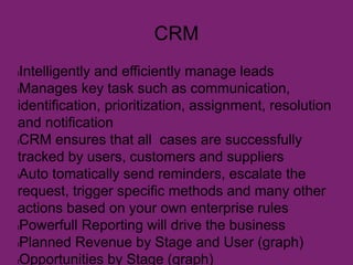 CRM
lIntelligently and efficiently manage leads
lManages key task such as communication,
identification, prioritization, assignment, resolution
and notification
lCRM ensures that all cases are successfully
tracked by users, customers and suppliers
lAuto tomatically send reminders, escalate the
request, trigger specific methods and many other
actions based on your own enterprise rules
lPowerfull Reporting will drive the business
lPlanned Revenue by Stage and User (graph)
lOpportunities by Stage (graph)
 