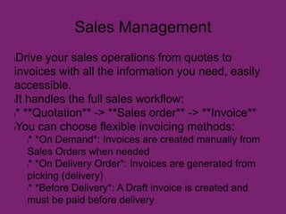 Sales Management
lDrive your sales operations from quotes to
invoices with all the information you need, easily
accessible.
lIt handles the full sales workflow:
l* **Quotation** -> **Sales order** -> **Invoice**
lYou can choose flexible invoicing methods:
l* *On Demand*: Invoices are created manually from
Sales Orders when needed
l* *On Delivery Order*: Invoices are generated from
picking (delivery)
l* *Before Delivery*: A Draft invoice is created and
must be paid before delivery
 