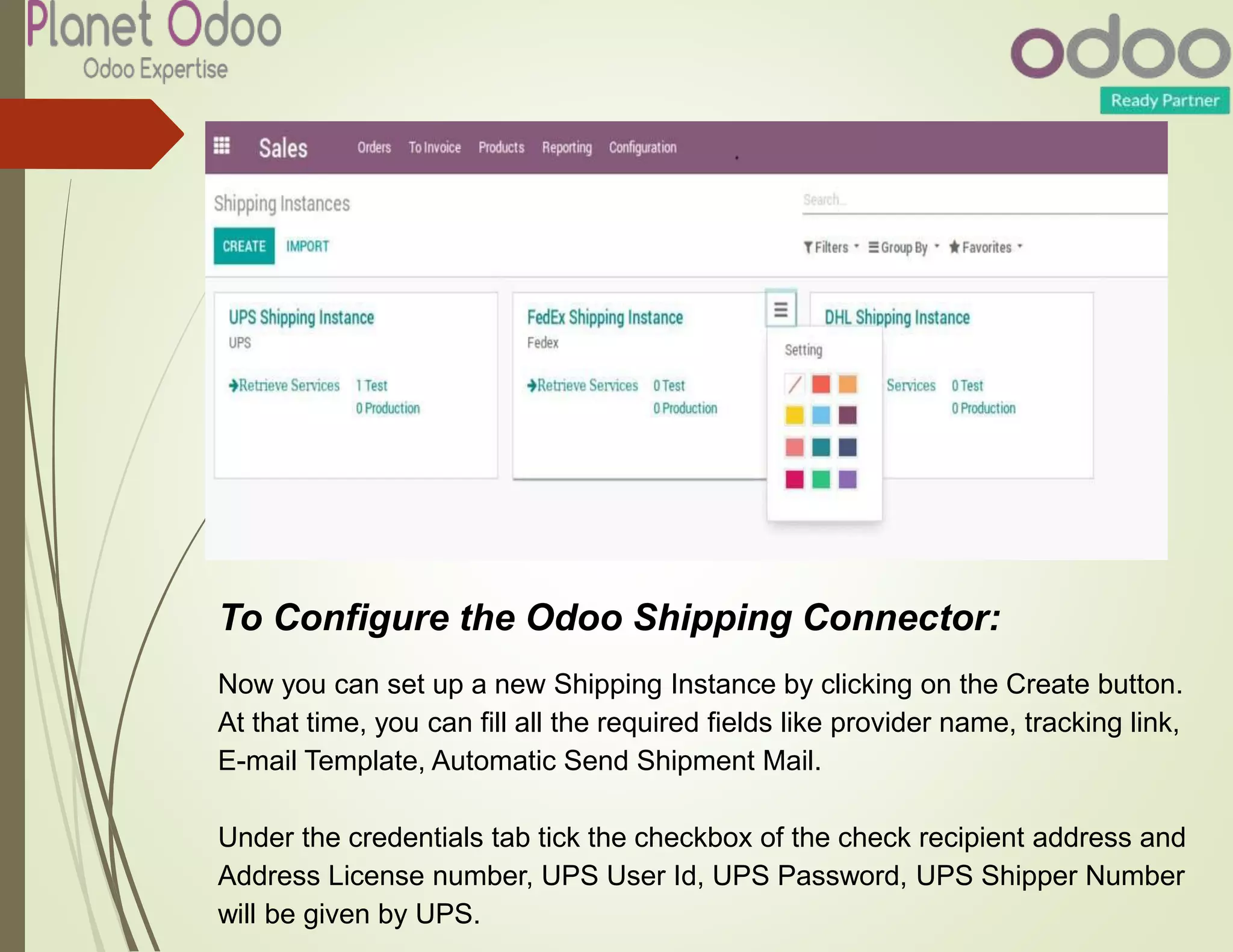 To Configure the Odoo Shipping Connector:
Now you can set up a new Shipping Instance by clicking on the Create button.
At that time, you can fill all the required fields like provider name, tracking link,
E-mail Template, Automatic Send Shipment Mail.
Under the credentials tab tick the checkbox of the check recipient address and
Address License number, UPS User Id, UPS Password, UPS Shipper Number
will be given by UPS.
 