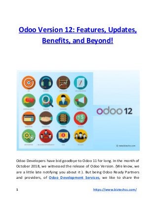 Odoo Version 12: Features, Updates,
Benefits, and Beyond!
Odoo Developers have bid goodbye to Odoo 11 for long. In the month of
October 2018, we witnessed the release of Odoo Version. (We know, we
are a little late notifying you about it ). But being Odoo Ready Partners
and providers, of ​Odoo Development Services​, we like to share the
1 ​https://www.biztechcs.com/
 