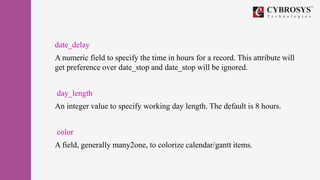 date_delay
A numeric field to specify the time in hours for a record. This attribute will
get preference over date_stop and date_stop will be ignored.
day_length
An integer value to specify working day length. The default is 8 hours.
color
A field, generally many2one, to colorize calendar/gantt items.
 