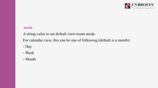 mode
A string value to set default view/zoom mode.
For calendar view, this can be one of following (default is a month):
- Day
- Week
- Month
 