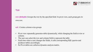 Type
row (default): Groups the row by the specified field. In pivot view, each group gets its
own row.
col : Creates column-wise groups
• Pivot view repeatedly generates table dynamically, while changing the field or row or
column.
• The user can select the row and column field to represent the table.
• Each time when a user changes the fields, it calls corresponding SQL queries and
produces tables accordingly.
• So Pivot tables are called as dynamic analysis matrix.
 