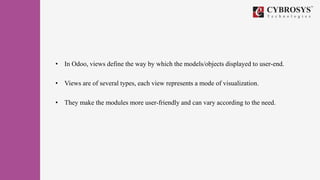• In Odoo, views define the way by which the models/objects displayed to user-end.
• Views are of several types, each view represents a mode of visualization.
• They make the modules more user-friendly and can vary according to the need.
 