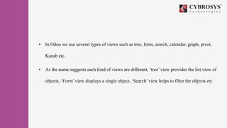 • In Odoo we use several types of views such as tree, form, search, calendar, graph, pivot,
Kanab etc.
• As the name suggests each kind of views are different, ‘tree’ view provides the list view of
objects, ‘Form’ view displays a single object, ‘Search’ view helps to filter the objects etc
 