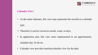 Calendar View:
• As the name indicates, this view type represents the records in a calendar
type.
• Therefore it can be viewed as month, week, or days.
• In application part, this view more implemented to set appointments,
schedule day, To-do etc
• Calendar view provides timeline/schedule view for the data.
 