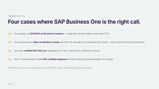 THE HONEST SECTION
Four cases where SAP Business One is the right call.
1 You already run S/4HANA at the parent company — integration friction matters more than TCO.
2 You operate where Odoo localisation is weak and SAP has decades of compliance work done — some Latin American jurisdictions.
3 You need certified SAP add-ons mandated by a Tier 1 customer or a defence contract.
4 Your IT team already has 5+ SAP-certified engineers and the switching cost outweighs the savings.
Outside these four cases, Odoo by Doodex is typically 60–80% cheaper, faster to deploy and easier to evolve.
12 / 15
 