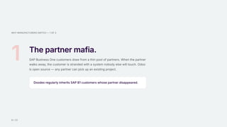 WHY MANUFACTURERS SWITCH — 1 OF 3
1 The partner mafia.
SAP Business One customers draw from a thin pool of partners. When the partner
walks away, the customer is stranded with a system nobody else will touch. Odoo
is open source — any partner can pick up an existing project.
Doodex regularly inherits SAP B1 customers whose partner disappeared.
9 / 15
 