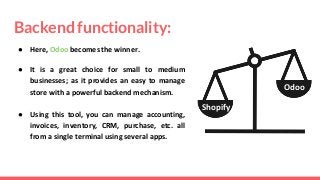 Backend functionality:
● Here, Odoo becomes the winner.
● It is a great choice for small to medium
businesses; as it provides an easy to manage
store with a powerful backend mechanism.
● Using this tool, you can manage accounting,
invoices, inventory, CRM, purchase, etc. all
from a single terminal using several apps.
Odoo
Shopify
 