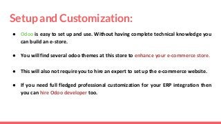 Setup and Customization:
● Odoo is easy to set up and use. Without having complete technical knowledge you
can build an e-store.
● You will find several odoo themes at this store to enhance your e-commerce store.
● This will also not require you to hire an expert to set up the e-commerce website.
● If you need full fledged professional customization for your ERP integration then
you can hire Odoo developer too.
 