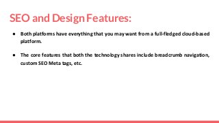 SEO and Design Features:
● Both platforms have everything that you may want from a full-fledged cloud-based
platform.
● The core features that both the technology shares include breadcrumb navigation,
custom SEO Meta tags, etc.
 