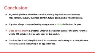 Conclusion:
● So, which platform should you use? It entirely depends on your business
requirement, budget, business domain, future goals, and current situation.
● If you’re a large company having many products, Odoo is the tool for you.
● Odoo development is great for SMEs who are either users of this ERP or want a
whole ERP solution. It is equally easy on the pocket.
● On the other hand, Shopify is ideal for those who are looking for a SaaS platform.
Here you can do everything in an app interface.
 