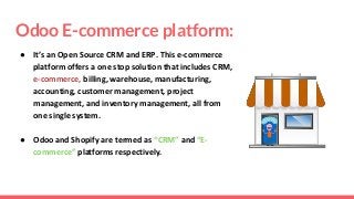 Odoo E-commerce platform:
● It’s an Open Source CRM and ERP. This e-commerce
platform offers a one stop solution that includes CRM,
e-commerce, billing, warehouse, manufacturing,
accounting, customer management, project
management, and inventory management, all from
one single system.
● Odoo and Shopify are termed as “CRM” and “E-
commerce” platforms respectively.
 