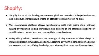 Shopify:
● Shopify is one of the leading e commerce platform providers. It helps businesses
and individual entrepreneurs create an attractive online store in no time.
● This e-commerce platform allows merchants to build their online store without
having any technical coding knowledge. It is also one of the affordable options for
small business owners who are running their home business.
● Using this platform, merchants can manage all departments of their shops. It
includes uploading inventory, products, accepting payment methods by integrating
various methods, modifying the design, and viewing their orders and transactions.
 