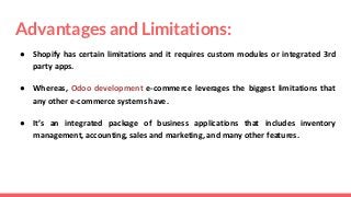 Advantages and Limitations:
● Shopify has certain limitations and it requires custom modules or integrated 3rd
party apps.
● Whereas, Odoo development e-commerce leverages the biggest limitations that
any other e-commerce systems have.
● It’s an integrated package of business applications that includes inventory
management, accounting, sales and marketing, and many other features.
 