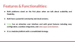 Features & Functionalities:
● Both platforms stand on the first place when we talk about scalability and
flexibility.
● Both have a powerful community and cloud versions.
● Odoo has an attractive user interface and with great features including easy
configuration, seamless integration, and odoo apps customization.
● It is a modular platform with a consolidated strategy.
 